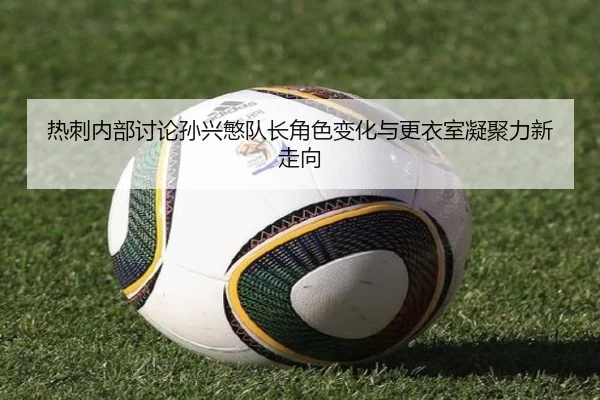 热刺内部讨论孙兴慜队长角色变化与更衣室凝聚力新走向