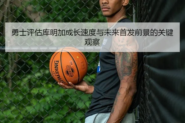 勇士评估库明加成长速度与未来首发前景的关键观察
