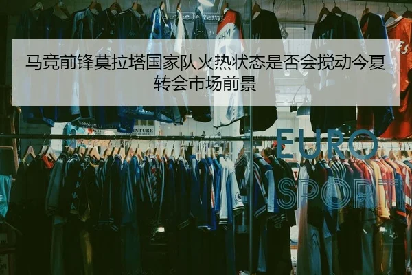 马竞前锋莫拉塔国家队火热状态是否会搅动今夏转会市场前景
