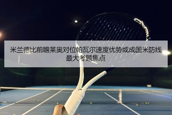 米兰德比前瞻莱奥对位帕瓦尔速度优势或成国米防线最大考题焦点