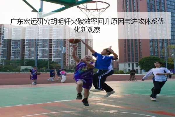 广东宏远研究胡明轩突破效率回升原因与进攻体系优化新观察