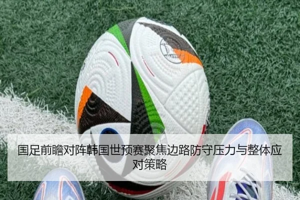 国足前瞻对阵韩国世预赛聚焦边路防守压力与整体应对策略