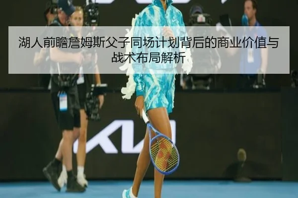 湖人前瞻詹姆斯父子同场计划背后的商业价值与战术布局解析