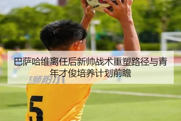 巴萨哈维离任后新帅战术重塑路径与青年才俊培养计划前瞻