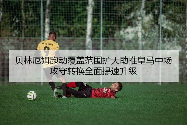 贝林厄姆跑动覆盖范围扩大助推皇马中场攻守转换全面提速升级