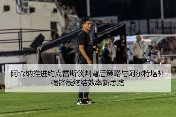 阿森纳推进约克雷斯谈判背后策略与阿尔特塔补强锋线终结效率新思路