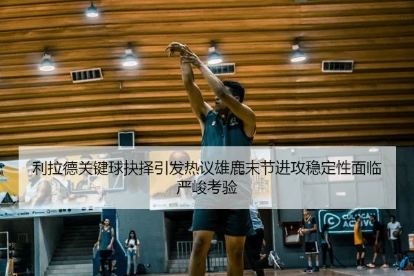 利拉德关键球抉择引发热议雄鹿末节进攻稳定性面临严峻考验